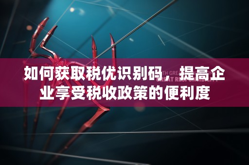 如何获取税优识别码，提高企业享受税收政策的便利度