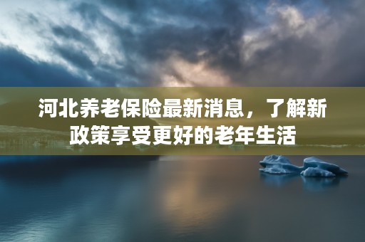 河北养老保险最新消息，了解新政策享受更好的老年生活