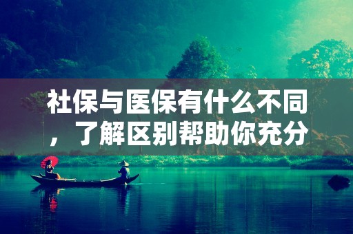 社保与医保有什么不同，了解区别帮助你充分利用社会福利