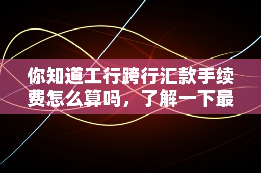 你知道工行跨行汇款手续费怎么算吗，了解一下最新资讯