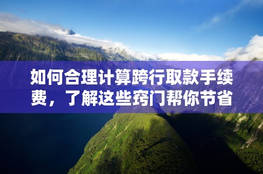 如何合理计算跨行取款手续费，了解这些窍门帮你节省开支