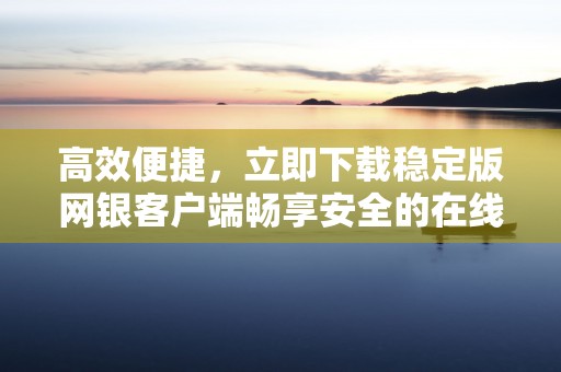 高效便捷，立即下载稳定版网银客户端畅享安全的在线金融服务