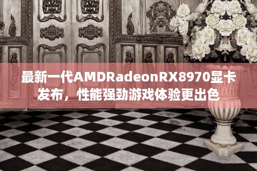 最新一代AMDRadeonRX8970显卡发布，性能强劲游戏体验更出色