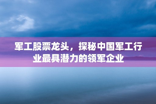 军工股票龙头，探秘中国军工行业最具潜力的领军企业