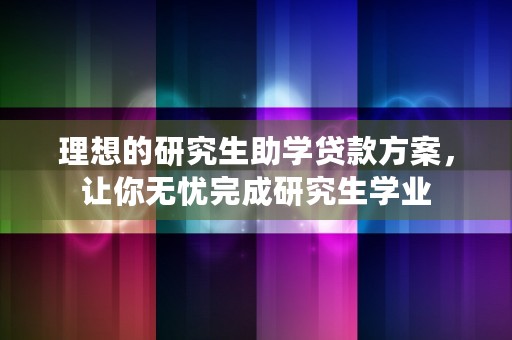 理想的研究生助学贷款方案，让你无忧完成研究生学业