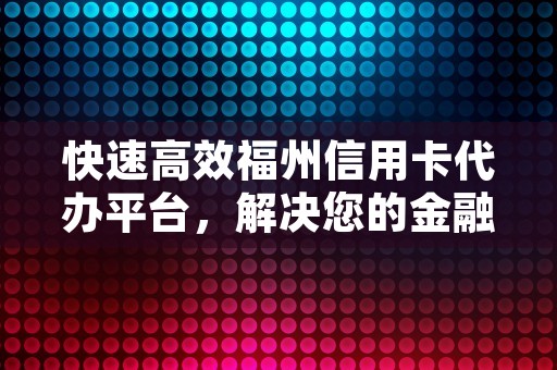 快速高效福州信用卡代办平台，解决您的金融需求