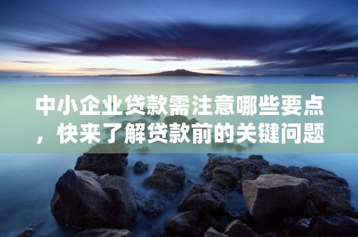 中小企业贷款需注意哪些要点，快来了解贷款前的关键问题