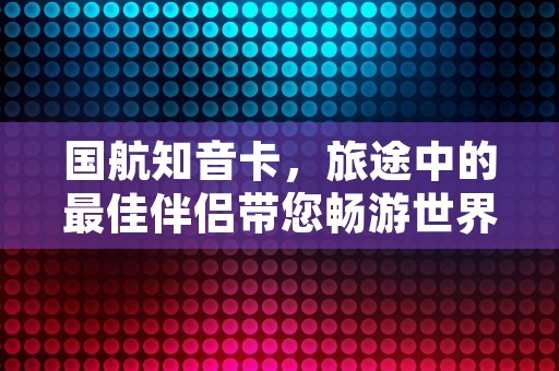 国航知音卡，旅途中的最佳伴侣带您畅游世界