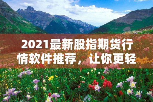 2021最新股指期货行情软件推荐，让你更轻松把握投资机会