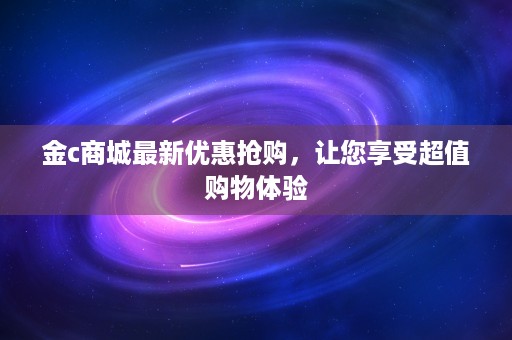 金c商城最新优惠抢购，让您享受超值购物体验