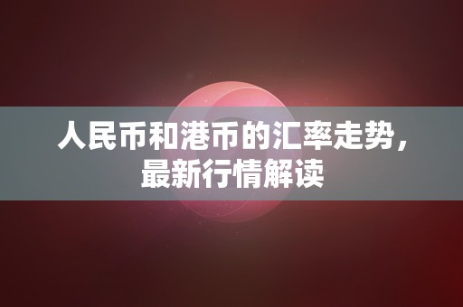 人民币和港币的汇率走势，最新行情解读