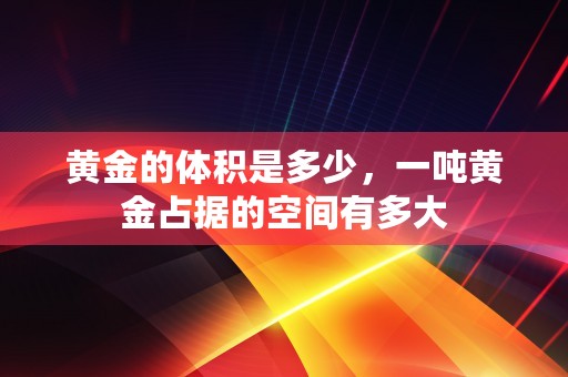 黄金的体积是多少，一吨黄金占据的空间有多大