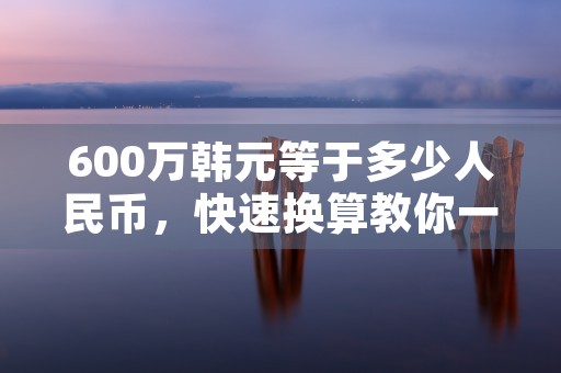 600万韩元等于多少人民币，快速换算教你一分钟搞定