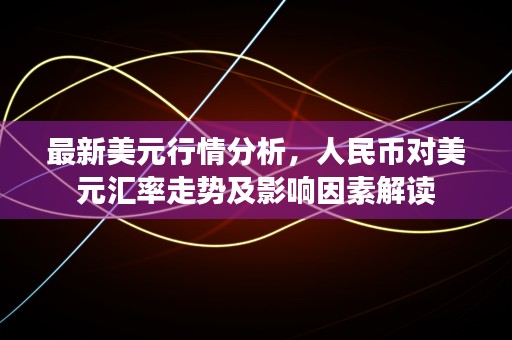 最新美元行情分析，人民币对美元汇率走势及影响因素解读