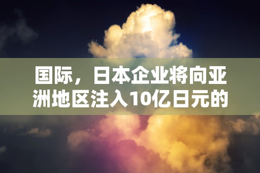 国际，日本企业将向亚洲地区注入10亿日元的外商直接投资