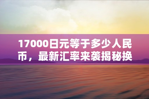 17000日元等于多少人民币，最新汇率来袭揭秘换算方法