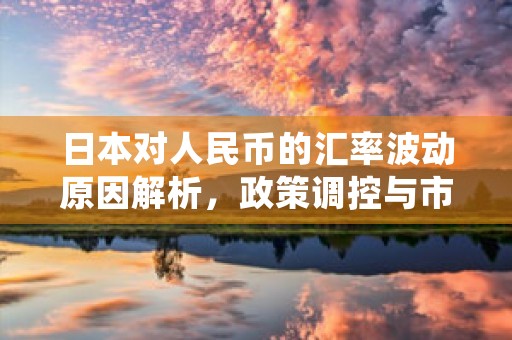 日本对人民币的汇率波动原因解析，政策调控与市场动态