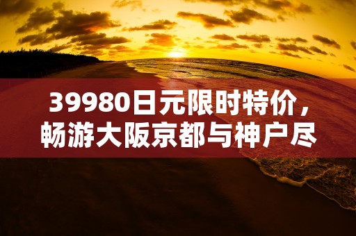 39980日元限时特价，畅游大阪京都与神户尽享日本文化之美