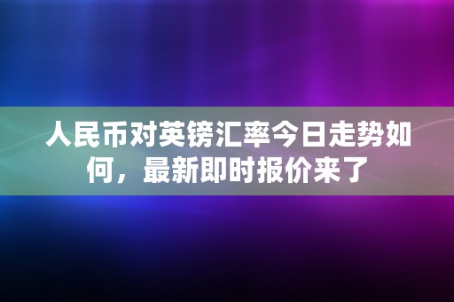 人民币对英镑汇率今日走势如何，最新即时报价来了