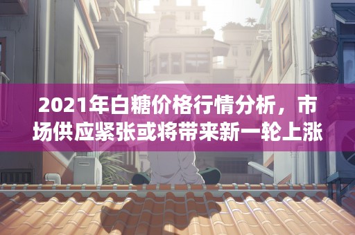 2021年白糖价格行情分析，市场供应紧张或将带来新一轮上涨