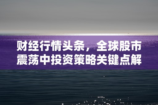 财经行情头条，全球股市震荡中投资策略关键点解析