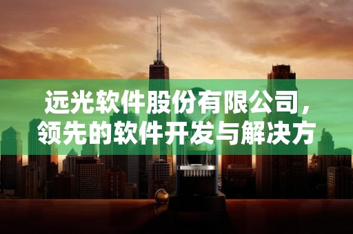 远光软件股份有限公司，领先的软件开发与解决方案提供商