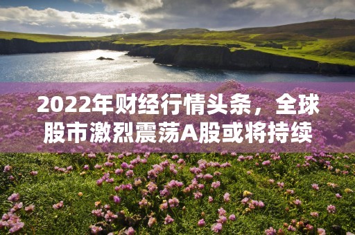 2022年财经行情头条，全球股市激烈震荡A股或将持续走强