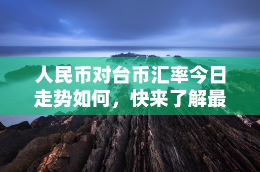 人民币对台币汇率今日走势如何，快来了解最新汇率动态