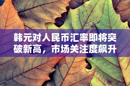 韩元对人民币汇率即将突破新高，市场关注度飙升