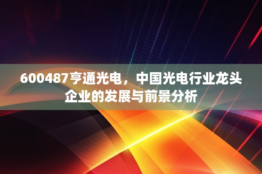 600487亨通光电，中国光电行业龙头企业的发展与前景分析