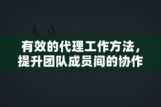 有效的代理工作方法，提升团队成员间的协作与沟通