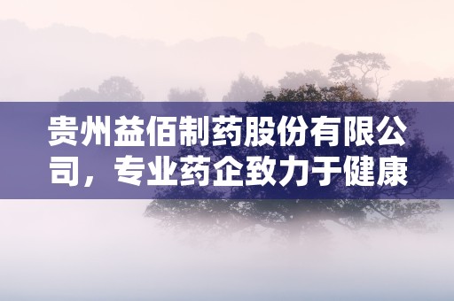 贵州益佰制药股份有限公司，专业药企致力于健康产业发展