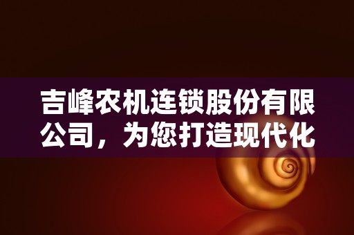 吉峰农机连锁股份有限公司，为您打造现代化农业生产的可靠合作伙伴