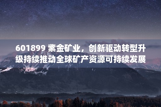 601899 紫金矿业，创新驱动转型升级持续推动全球矿产资源可持续发展