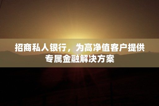 招商私人银行，为高净值客户提供专属金融解决方案