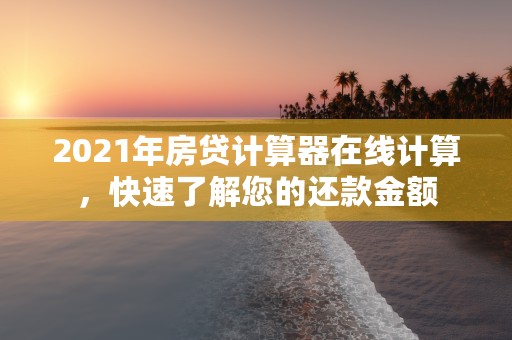 2021年房贷计算器在线计算，快速了解您的还款金额