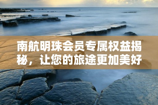 南航明珠会员专属权益揭秘，让您的旅途更加美好