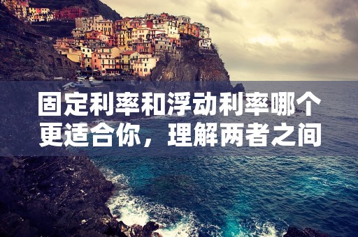 固定利率和浮动利率哪个更适合你，理解两者之间的差异为你选择最佳利率方案