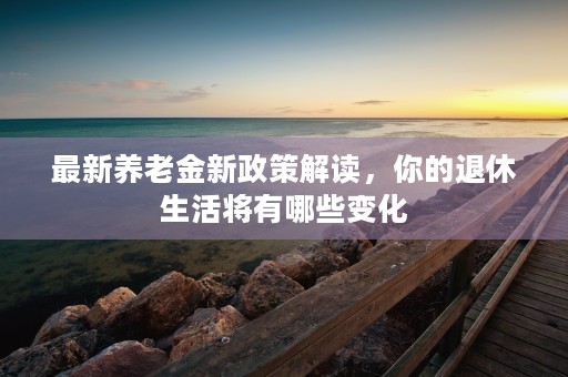 最新养老金新政策解读，你的退休生活将有哪些变化