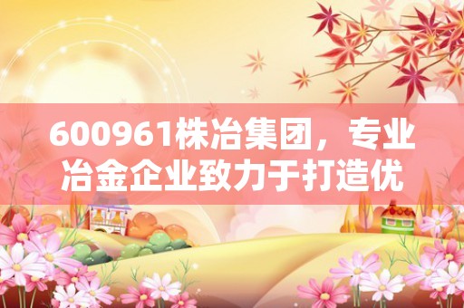 600961株冶集团，专业冶金企业致力于打造优质合金产品