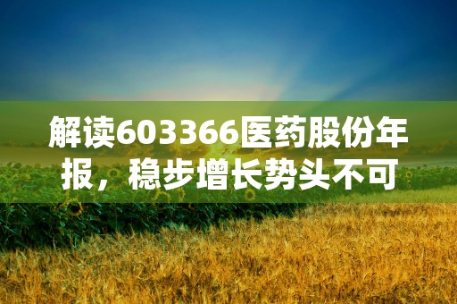 解读603366医药股份年报，稳步增长势头不可忽视