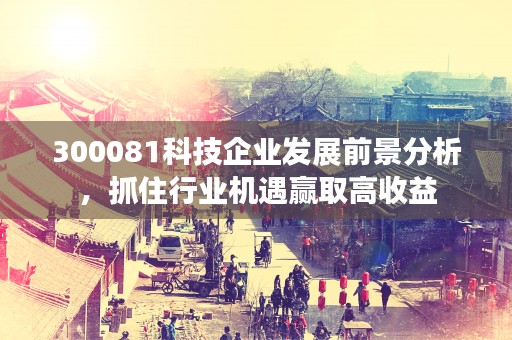 300081科技企业发展前景分析，抓住行业机遇赢取高收益