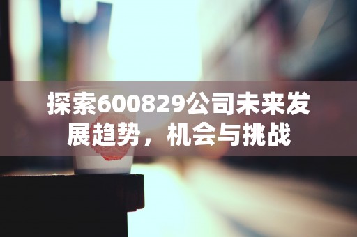 探索600829公司未来发展趋势，机会与挑战