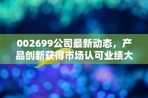 002699公司最新动态，产品创新获得市场认可业绩大幅增长