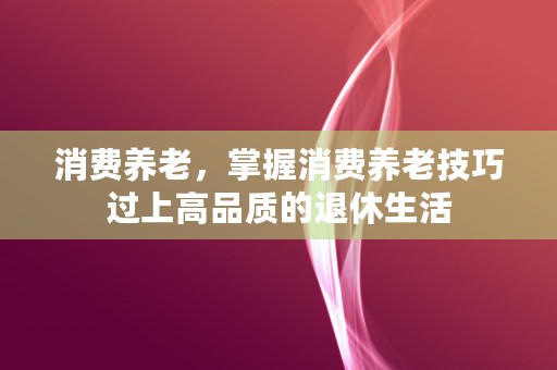 消费养老，掌握消费养老技巧过上高品质的退休生活