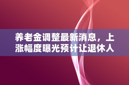 养老金调整最新消息，上涨幅度曝光预计让退休人员获得更多福利