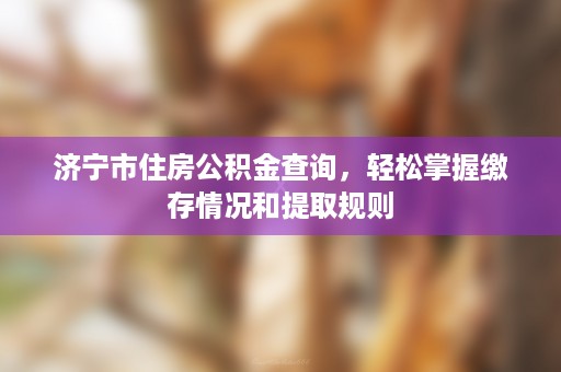 济宁市住房公积金查询，轻松掌握缴存情况和提取规则