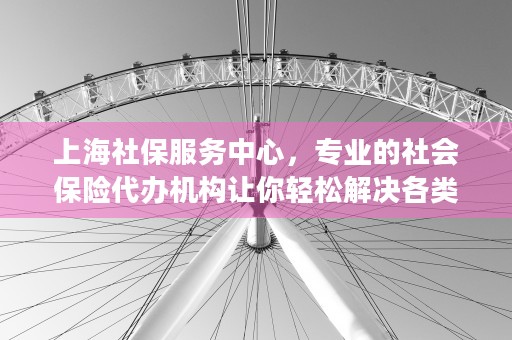 上海社保服务中心，专业的社会保险代办机构让你轻松解决各类社保问题