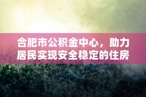 合肥市公积金中心，助力居民实现安全稳定的住房梦想