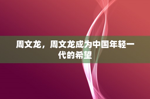 周文龙，周文龙成为中国年轻一代的希望